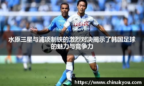 水原三星与浦项制铁的激烈对决揭示了韩国足球的魅力与竞争力